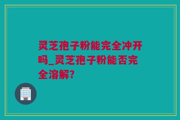 灵芝孢子粉能完全冲开吗_灵芝孢子粉能否完全溶解？