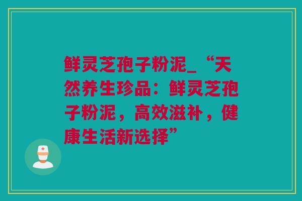鲜灵芝孢子粉泥_“天然养生珍品：鲜灵芝孢子粉泥，高效滋补，健康生活新选择”