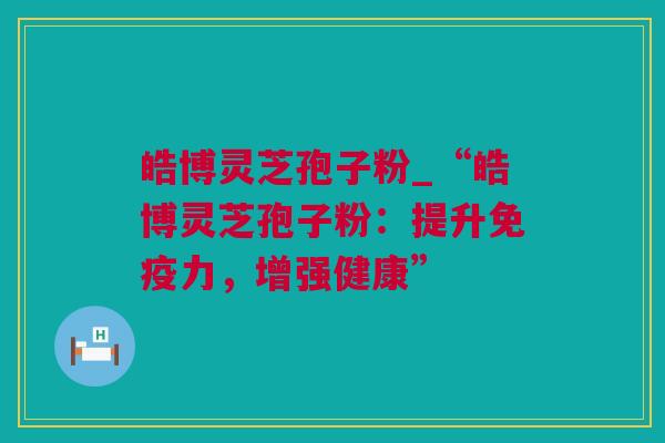 皓博灵芝孢子粉_“皓博灵芝孢子粉:提升免疫力,增强健康” 皓博灵芝孢子粉_“皓博灵芝孢子粉:提升免疫力,增强健康”