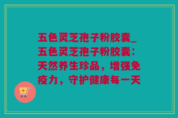 五色灵芝孢子粉胶囊_五色灵芝孢子粉胶囊:天然养生珍品,增强免疫力,守护健康每一天 五色灵芝孢子粉胶囊_五色灵芝孢子粉胶囊:天然养生珍品,增强免疫力,守护健康每一天