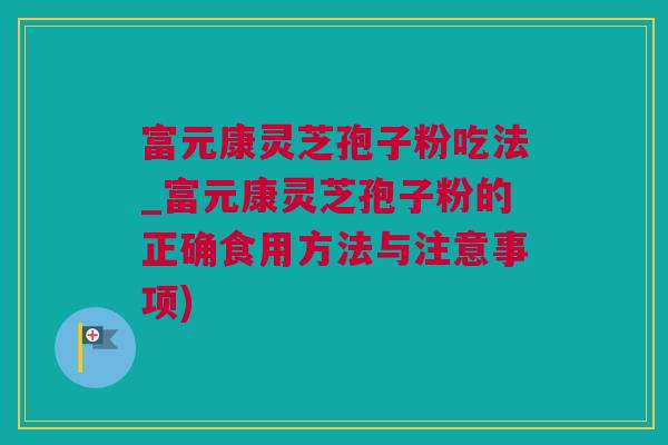 富元康灵芝孢子粉吃法_富元康灵芝孢子粉的正确食用方法与注意事项)