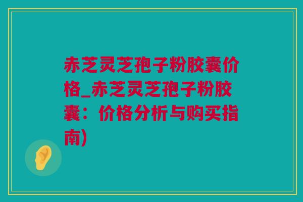赤芝灵芝孢子粉胶囊价格_赤芝灵芝孢子粉胶囊：价格分析与购买指南)