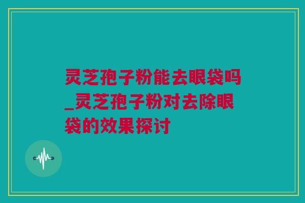 灵芝孢子粉能去眼袋吗_灵芝孢子粉对去除眼袋的效果探讨