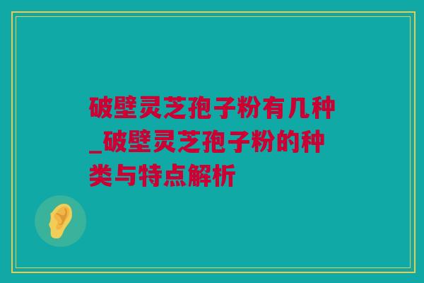 破壁灵芝孢子粉有几种_破壁灵芝孢子粉的种类与特点解析