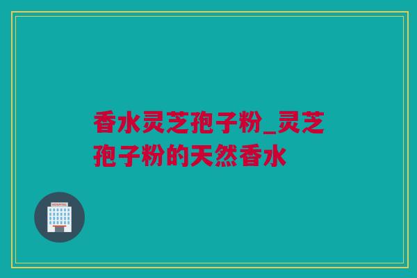 香水灵芝孢子粉_灵芝孢子粉的天然香水