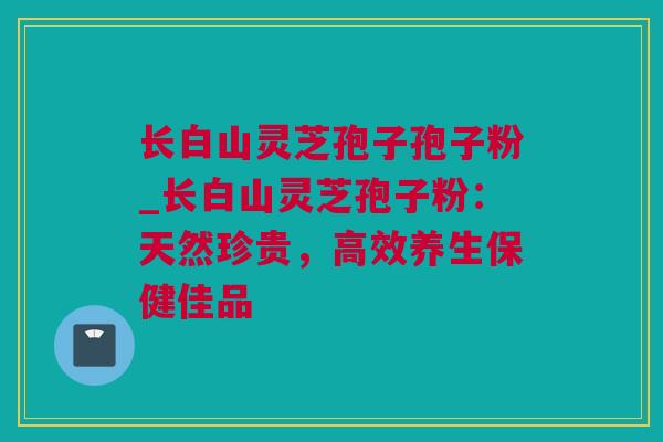 长白山灵芝孢子孢子粉_长白山灵芝孢子粉：天然珍贵，高效养生保健佳品