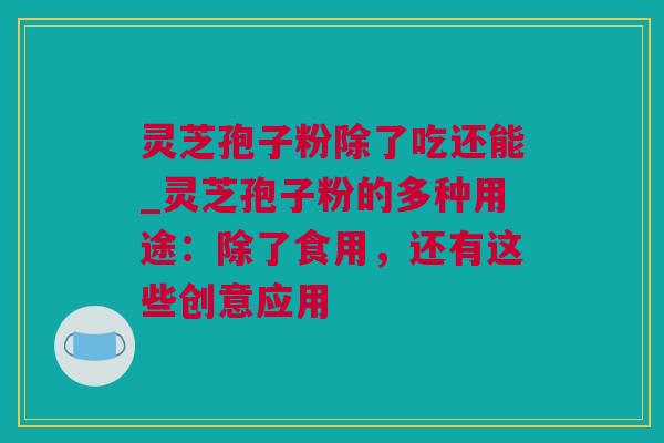 灵芝孢子粉除了吃还能_灵芝孢子粉的多种用途：除了食用，还有这些创意应用