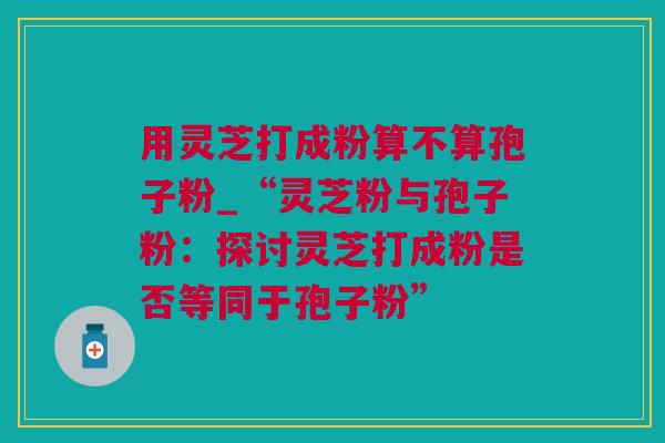 用灵芝打成粉算不算孢子粉_“灵芝粉与孢子粉：探讨灵芝打成粉是否等同于孢子粉”