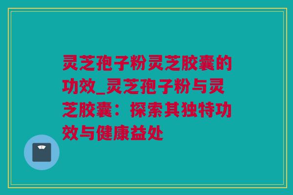 灵芝孢子粉灵芝胶囊的功效_灵芝孢子粉与灵芝胶囊：探索其独特功效与健康益处