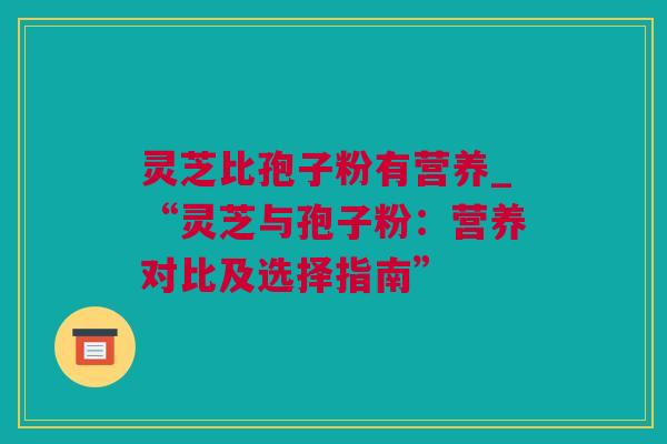灵芝比孢子粉有营养_“灵芝与孢子粉：营养对比及选择指南”