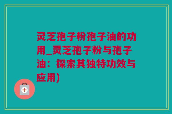 灵芝孢子粉孢子油的功用_灵芝孢子粉与孢子油：探索其独特功效与应用)