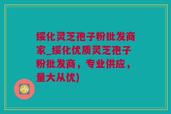 绥化灵芝孢子粉批发商家_绥化优质灵芝孢子粉批发商，专业供应，量大从优)