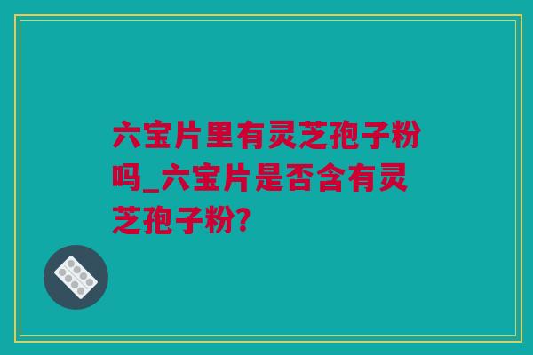 六宝片里有灵芝孢子粉吗_六宝片是否含有灵芝孢子粉？