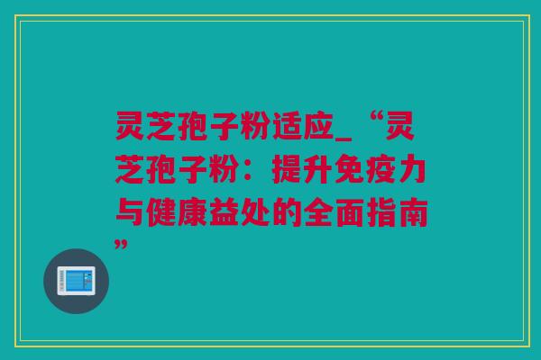 灵芝孢子粉适应_“灵芝孢子粉：提升免疫力与健康益处的全面指南”