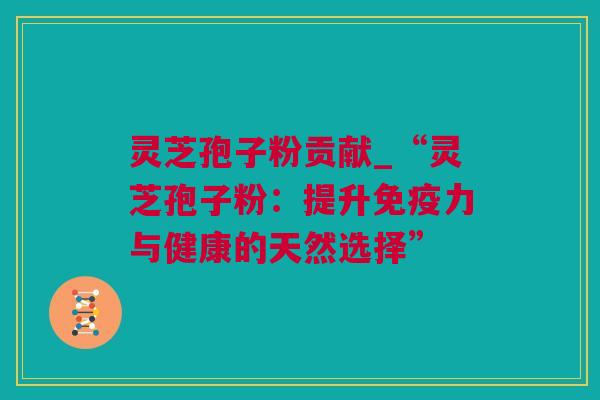 灵芝孢子粉贡献_“灵芝孢子粉：提升免疫力与健康的天然选择”