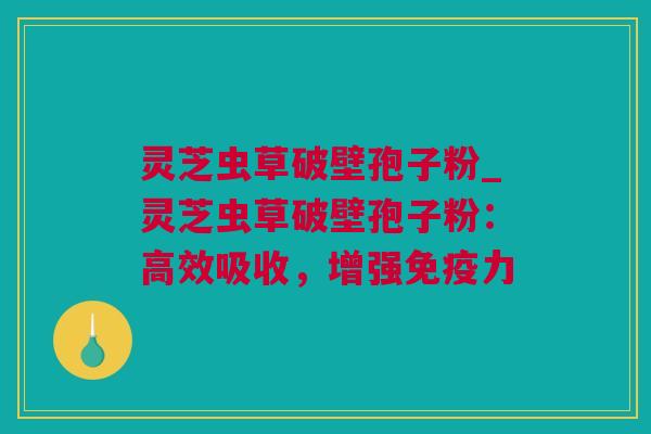 灵芝虫草破壁孢子粉_灵芝虫草破壁孢子粉：高效吸收，增强免疫力