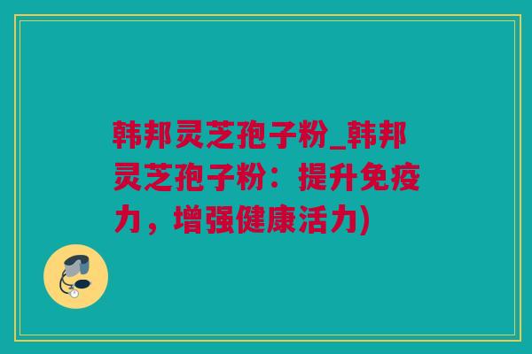 韩邦灵芝孢子粉_韩邦灵芝孢子粉:提升免疫力,增强健康活力) 韩邦灵芝孢子粉_韩邦灵芝孢子粉:提升免疫力,增强健康活力)