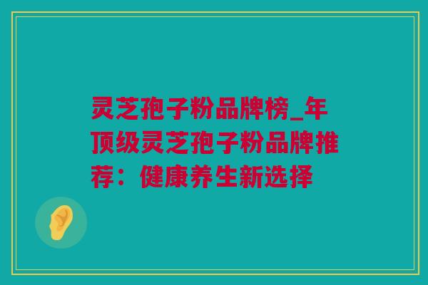 灵芝孢子粉品牌榜_年灵芝孢子粉品牌推荐:健康养生新选择 灵芝孢子粉品牌榜_年灵芝孢子粉品牌推荐:健康养生新选择