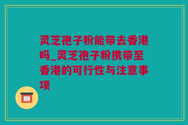 灵芝孢子粉能带去香港吗_灵芝孢子粉携带至香港的可行性与注意事项