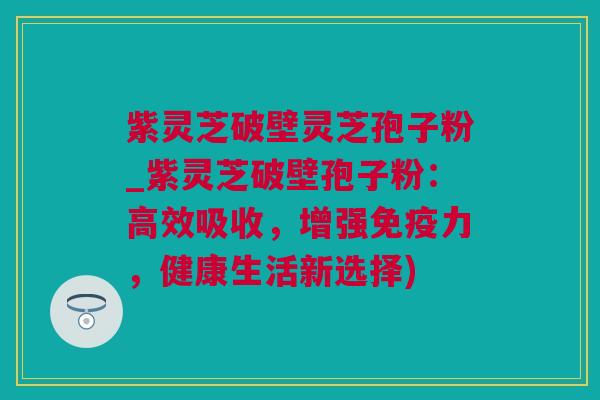 紫灵芝破壁灵芝孢子粉_紫灵芝破壁孢子粉：高效吸收，增强免疫力，健康生活新选择)