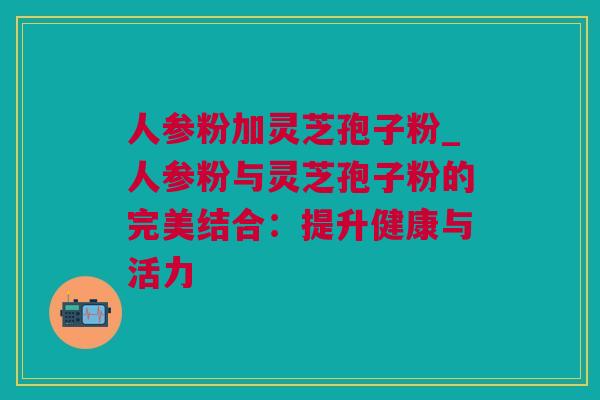 人参粉加灵芝孢子粉_人参粉与灵芝孢子粉的完美结合：提升健康与活力