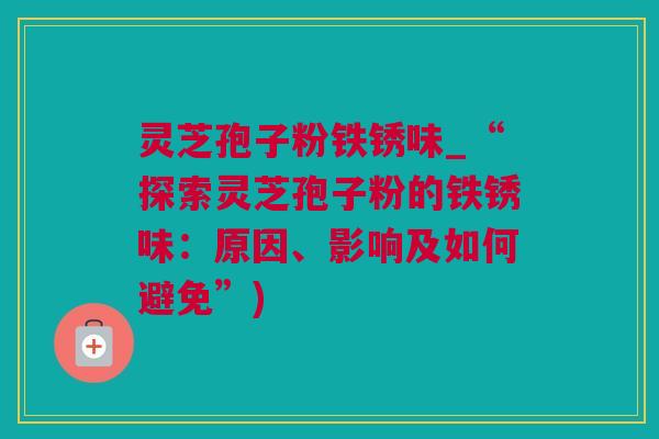 灵芝孢子粉铁锈味_“探索灵芝孢子粉的铁锈味：原因、影响及如何避免”)