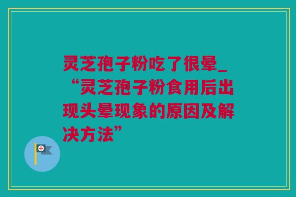 灵芝孢子粉吃了很晕_“灵芝孢子粉食用后出现头晕现象的原因及解决方法”