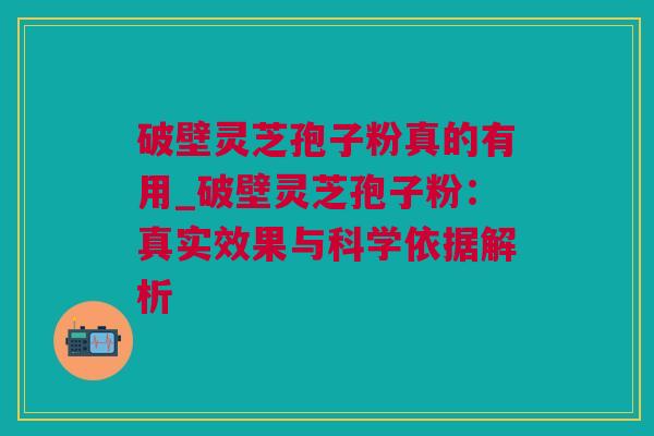 破壁灵芝孢子粉真的有用_破壁灵芝孢子粉：真实效果与科学依据解析