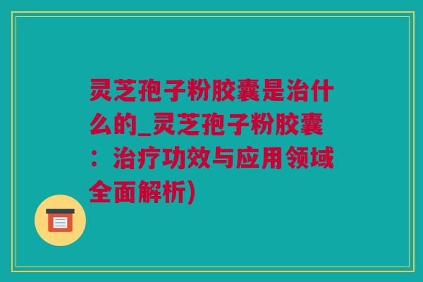 灵芝孢子粉胶囊是治什么的_灵芝孢子粉胶囊：治疗功效与应用领域全面解析)