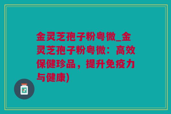 金灵芝孢子粉粤微_金灵芝孢子粉粤微：高效保健珍品，提升免疫力与健康)