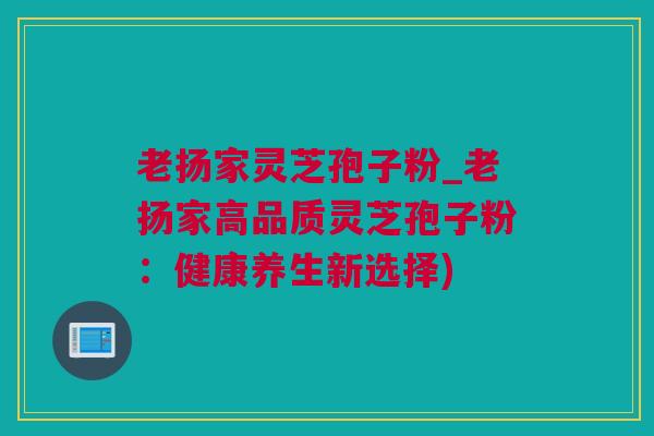 老扬家灵芝孢子粉_老扬家高品质灵芝孢子粉：健康养生新选择)