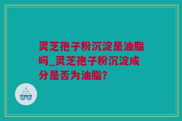 灵芝孢子粉沉淀是油脂吗_灵芝孢子粉沉淀成分是否为油脂？