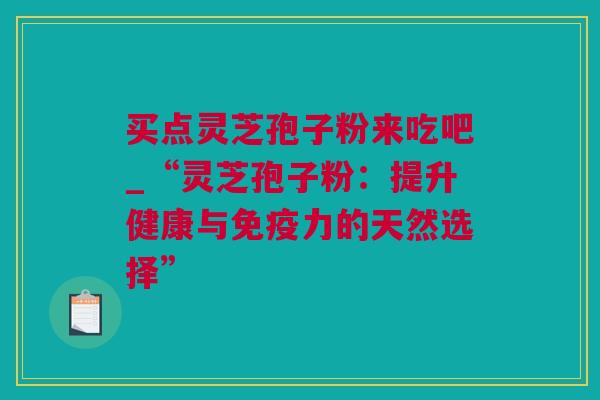 买点灵芝孢子粉来吃吧_“灵芝孢子粉：提升健康与免疫力的天然选择”