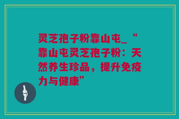灵芝孢子粉靠山屯_“靠山屯灵芝孢子粉：天然养生珍品，提升免疫力与健康”