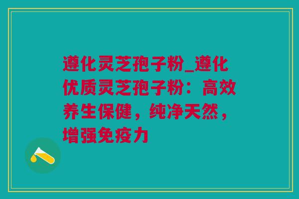 遵化灵芝孢子粉_遵化优质灵芝孢子粉：高效养生保健，纯净天然，增强免疫力