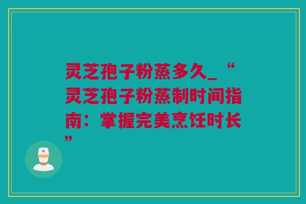 灵芝孢子粉蒸多久_“灵芝孢子粉蒸制时间指南：掌握完美烹饪时长”