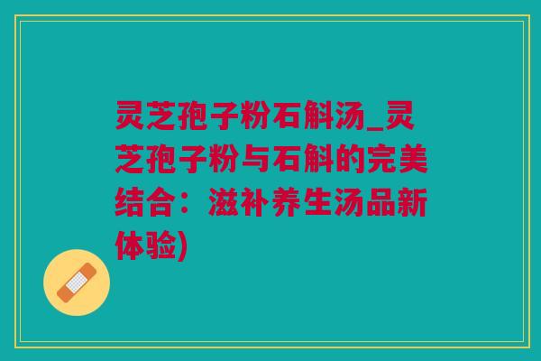 灵芝孢子粉石斛汤_灵芝孢子粉与石斛的完美结合:滋补养生汤品新体验) 灵芝孢子粉石斛汤_灵芝孢子粉与石斛的完美结合:滋补养生汤品新体验)