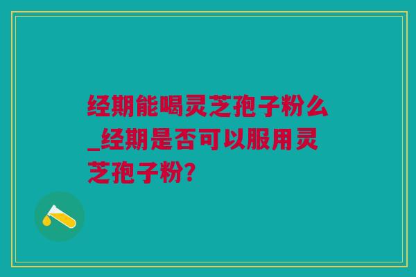 经期能喝灵芝孢子粉么_经期是否可以服用灵芝孢子粉？