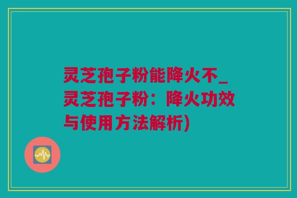 灵芝孢子粉能降火不_灵芝孢子粉：降火功效与使用方法解析)