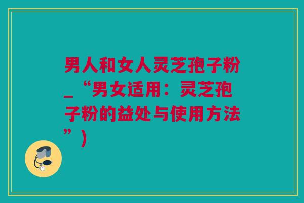 男人和女人灵芝孢子粉_“男女适用：灵芝孢子粉的益处与使用方法”)