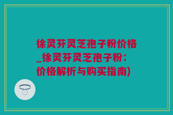 徐灵芬灵芝孢子粉价格_徐灵芬灵芝孢子粉：价格解析与购买指南)