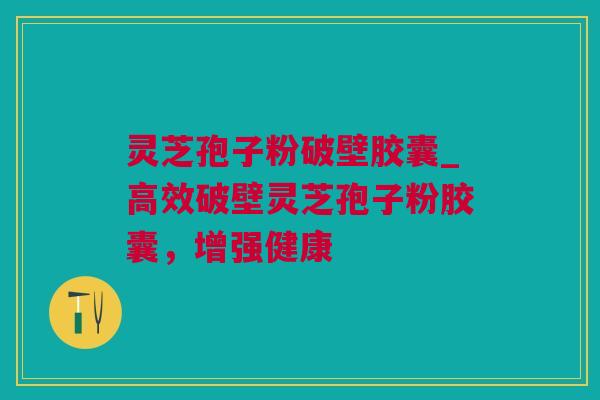 灵芝孢子粉破壁胶囊_高效破壁灵芝孢子粉胶囊，增强健康