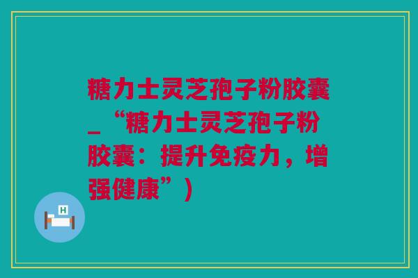糖力士灵芝孢子粉胶囊_“糖力士灵芝孢子粉胶囊：提升免疫力，增强健康”)