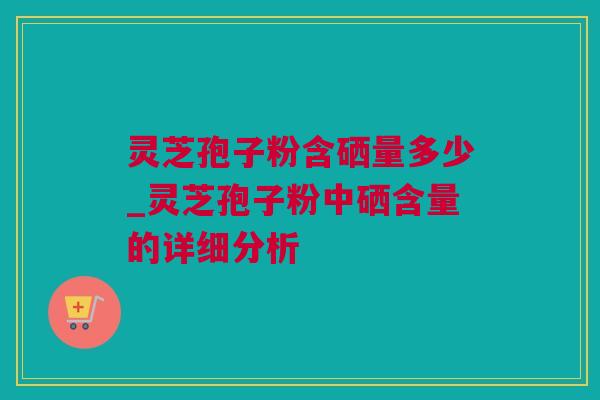 灵芝孢子粉含硒量多少_灵芝孢子粉中硒含量的详细分析