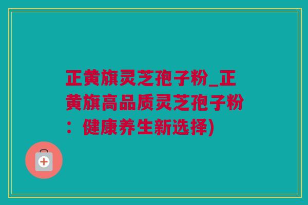 正黄旗灵芝孢子粉_正黄旗高品质灵芝孢子粉：健康养生新选择)