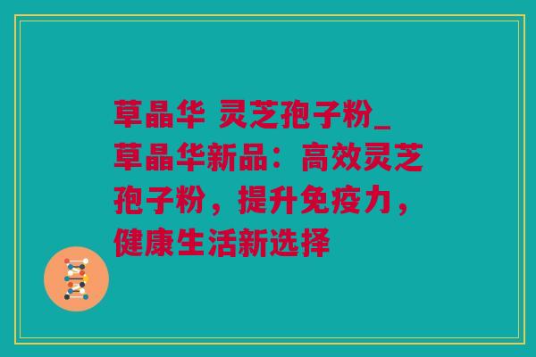 草晶华 灵芝孢子粉_草晶华新品：高效灵芝孢子粉，提升免疫力，健康生活新选择
