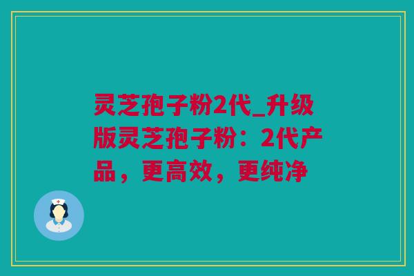 灵芝孢子粉2代_升级版灵芝孢子粉：2代产品，更高效，更纯净
