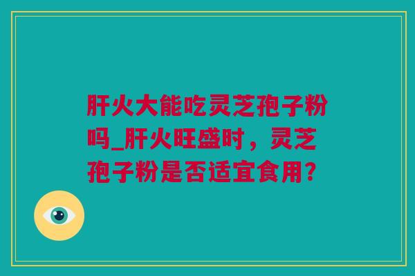 火大能吃灵芝孢子粉吗_火旺盛时,灵芝孢子粉是否适宜食用? 火大能吃灵芝孢子粉吗_火旺盛时,灵芝孢子粉是否适宜食用?