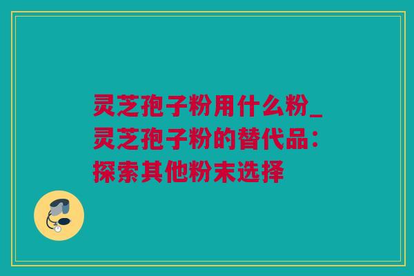 灵芝孢子粉用什么粉_灵芝孢子粉的替代品：探索其他粉末选择