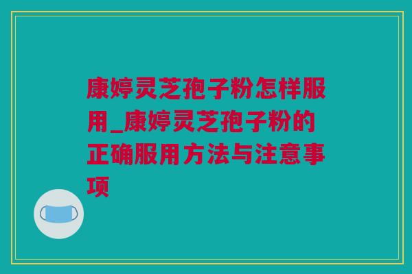康婷灵芝孢子粉怎样服用_康婷灵芝孢子粉的正确服用方法与注意事项